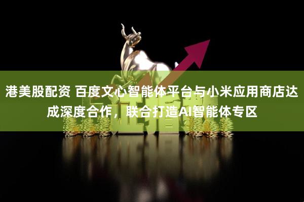 港美股配资 百度文心智能体平台与小米应用商店达成深度合作，联合打造AI智能体专区