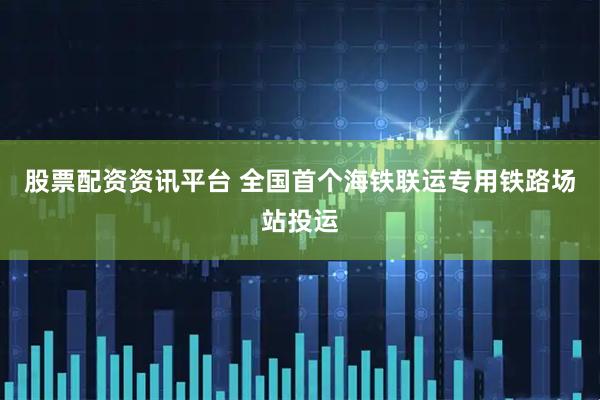 股票配资资讯平台 全国首个海铁联运专用铁路场站投运