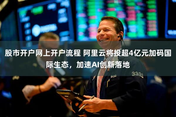 股市开户网上开户流程 阿里云将投超4亿元加码国际生态，加速AI创新落地