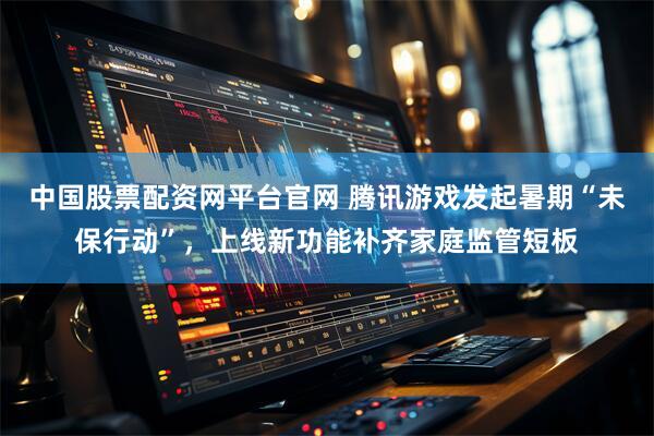 中国股票配资网平台官网 腾讯游戏发起暑期“未保行动”，上线新功能补齐家庭监管短板