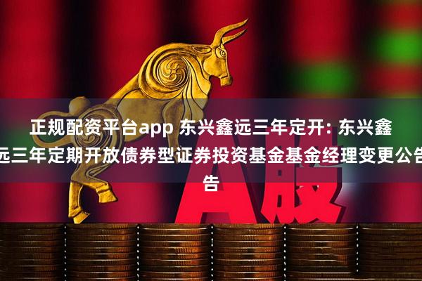 正规配资平台app 东兴鑫远三年定开: 东兴鑫远三年定期开放债券型证券投资基金基金经理变更公告