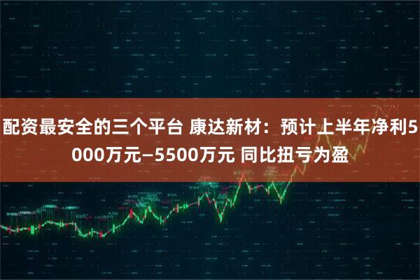 配资最安全的三个平台 康达新材：预计上半年净利5000万元—5500万元 同比扭亏为盈