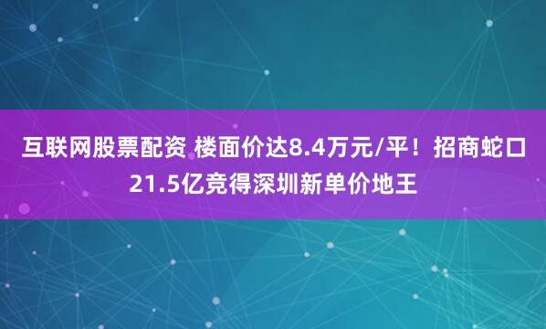 互联网股票配资 楼面价达8.4万元/平！招商蛇口21.5亿竞得深圳新单价地王