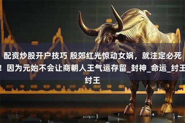 配资炒股开户技巧 殷郊红光惊动女娲，就注定必死！因为元始不会让商朝人王气运存留_封神_命运_纣王