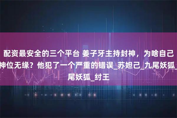 配资最安全的三个平台 姜子牙主持封神，为啥自己却与神位无缘？他犯了一个严重的错误_苏妲己_九尾妖狐_纣王