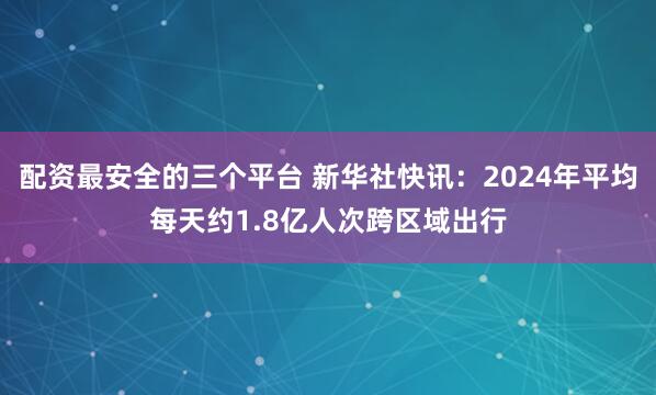 配资最安全的三个平台 新华社快讯：2024年平均每天约1.8亿人次跨区域出行