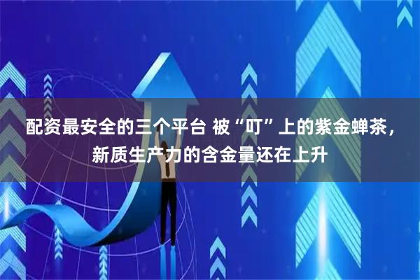 配资最安全的三个平台 被“叮”上的紫金蝉茶，新质生产力的含金量还在上升
