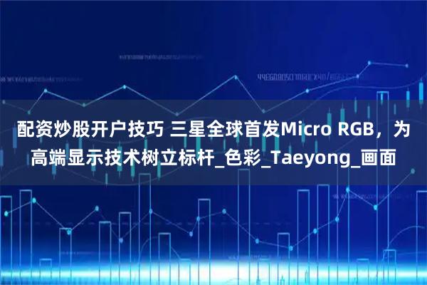 配资炒股开户技巧 三星全球首发Micro RGB，为高端显示技术树立标杆_色彩_Taeyong_画面