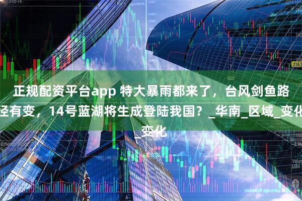 正规配资平台app 特大暴雨都来了，台风剑鱼路径有变，14号蓝湖将生成登陆我国？_华南_区域_变化