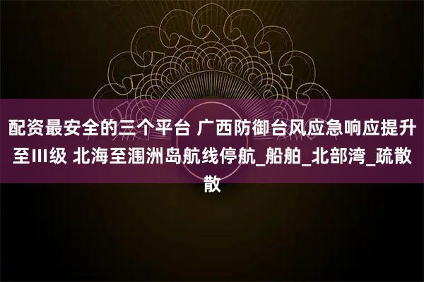 配资最安全的三个平台 广西防御台风应急响应提升至Ⅲ级 北海至涠洲岛航线停航_船舶_北部湾_疏散