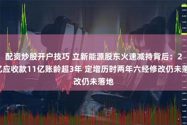 配资炒股开户技巧 立新能源股东火速减持背后：27亿应收款11亿账龄超3年 定增历时两年六经修改仍未落地