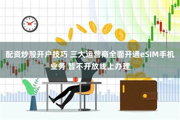 配资炒股开户技巧 三大运营商全面开通eSIM手机业务 暂不开放线上办理