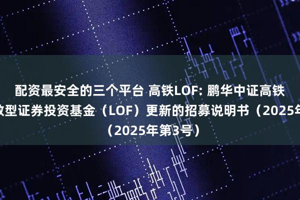 配资最安全的三个平台 高铁LOF: 鹏华中证高铁产业指数型证券投资基金（LOF）更新的招募说明书（2025年第3号）