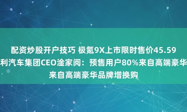 配资炒股开户技巧 极氪9X上市限时售价45.59万元起,吉利汽车集团CEO淦家阅:预售用户80%来自高端豪华品牌增换购