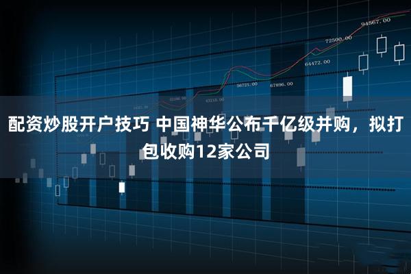 配资炒股开户技巧 中国神华公布千亿级并购，拟打包收购12家公司