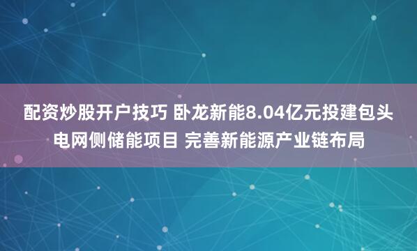 配资炒股开户技巧 卧龙新能8.04亿元投建包头电网侧储能项目 完善新能源产业链布局