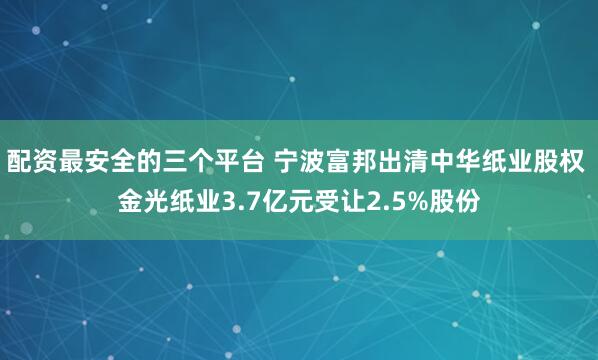 配资最安全的三个平台 宁波富邦出清中华纸业股权 金光纸业3.7亿元受让2.5%股份