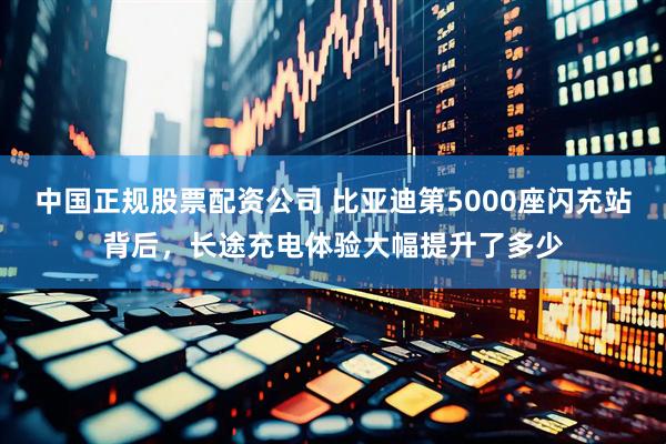 中国正规股票配资公司 比亚迪第5000座闪充站背后,长途充电体验大幅提升了多少