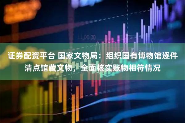 证券配资平台 国家文物局：组织国有博物馆逐件清点馆藏文物，全面核实账物相符情况