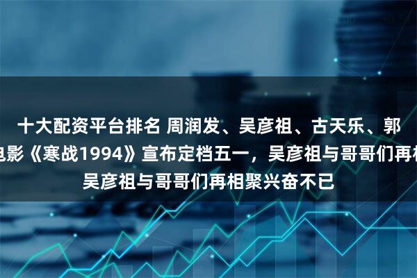 十大配资平台排名 周润发、吴彦祖、古天乐、郭富城同框，电影《寒战1994》宣布定档五一，吴彦祖与哥哥们再相聚兴奋不已